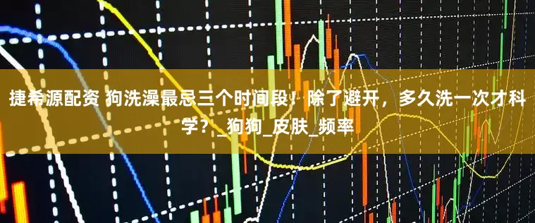 捷希源配资 狗洗澡最忌三个时间段！除了避开，多久洗一次才科学？_狗狗_皮肤_频率