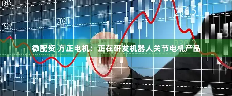 微配资 方正电机：正在研发机器人关节电机产品