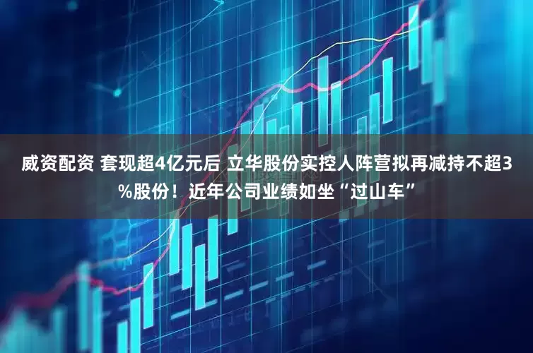 威资配资 套现超4亿元后 立华股份实控人阵营拟再减持不超3%股份！近年公司业绩如坐“过山车”
