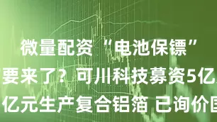微量配资 “电池保镖”大规模量产要来了？可川科技募资5亿元生产复合铝箔 已询价国内设备商