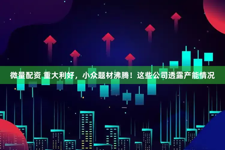 微量配资 重大利好，小众题材沸腾！这些公司透露产能情况