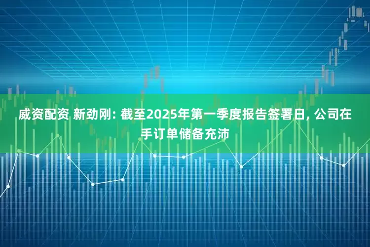 威资配资 新劲刚: 截至2025年第一季度报告签署日, 公司在手订单储备充沛