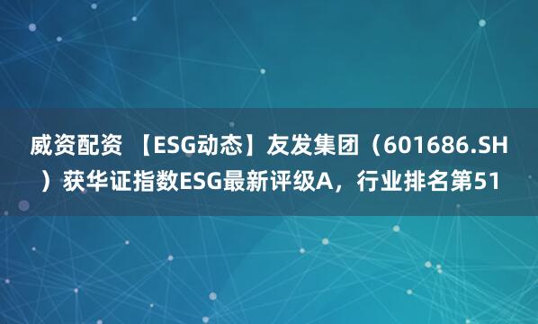 威资配资 【ESG动态】友发集团（601686.SH）获华证指数ESG最新评级A，行业排名第51