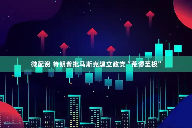 微配资 特朗普批马斯克建立政党“荒谬至极”