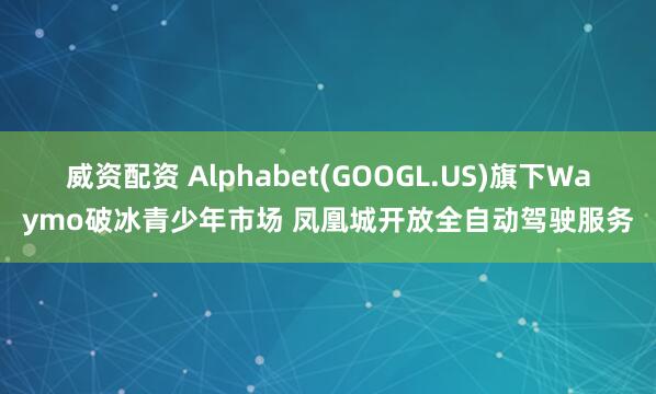 威资配资 Alphabet(GOOGL.US)旗下Waymo破冰青少年市场 凤凰城开放全自动驾驶服务