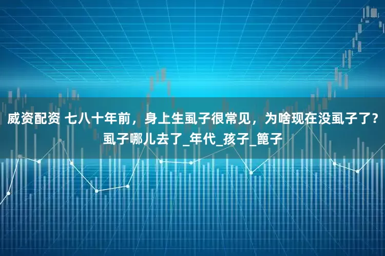 威资配资 七八十年前，身上生虱子很常见，为啥现在没虱子了？虱子哪儿去了_年代_孩子_篦子