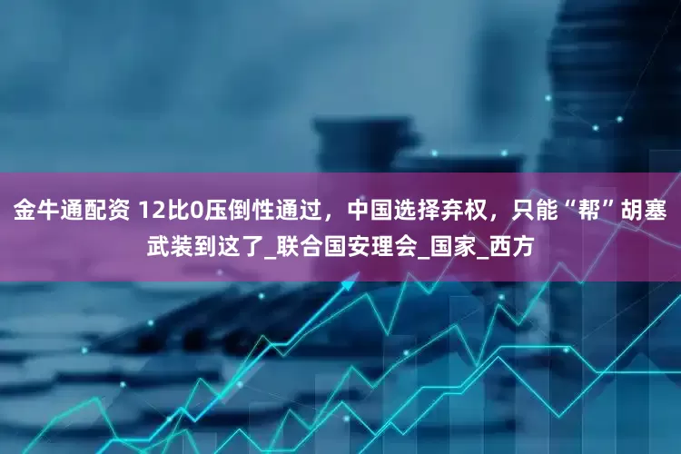 金牛通配资 12比0压倒性通过，中国选择弃权，只能“帮”胡塞武装到这了_联合国安理会_国家_西方