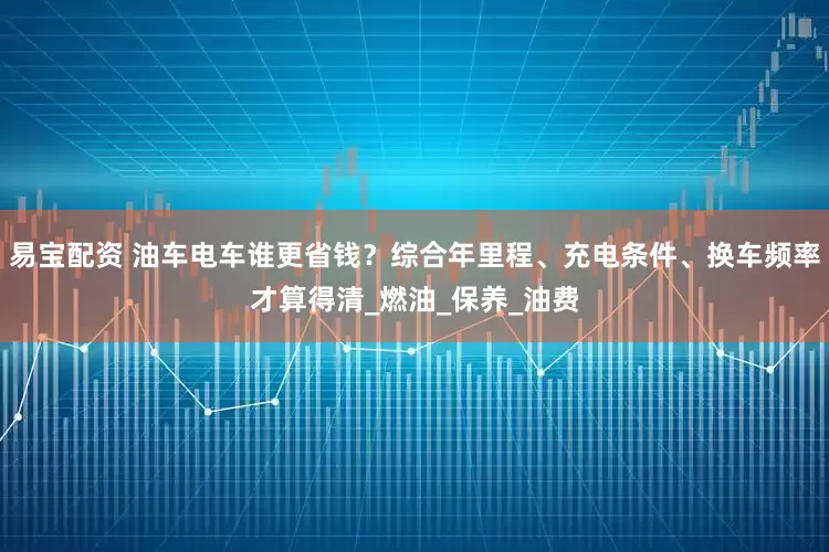 易宝配资 油车电车谁更省钱？综合年里程、充电条件、换车频率才算得清_燃油_保养_油费