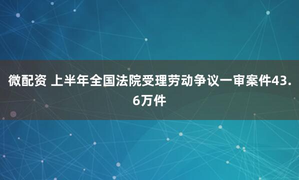 微配资 上半年全国法院受理劳动争议一审案件43.6万件