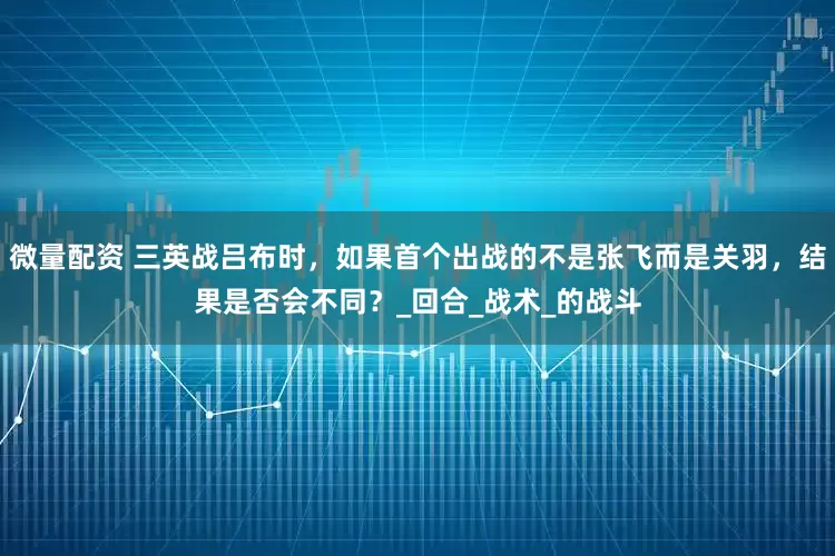 微量配资 三英战吕布时，如果首个出战的不是张飞而是关羽，结果是否会不同？_回合_战术_的战斗