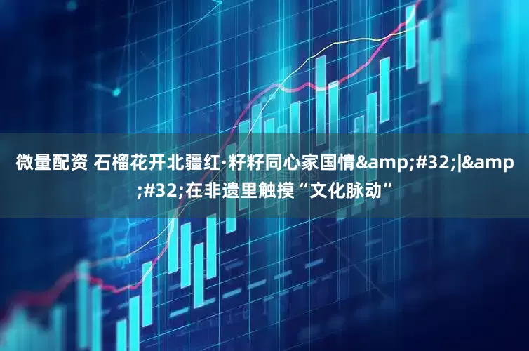 微量配资 石榴花开北疆红·籽籽同心家国情&#32;|&#32;在非遗里触摸“文化脉动”