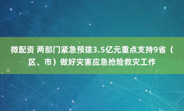 微配资 两部门紧急预拨3.5亿元重点支持9省（区、市）做好灾害应急抢险救灾工作