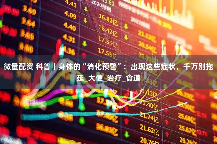 微量配资 科普｜身体的“消化预警”：出现这些症状，千万别拖延_大便_治疗_食道