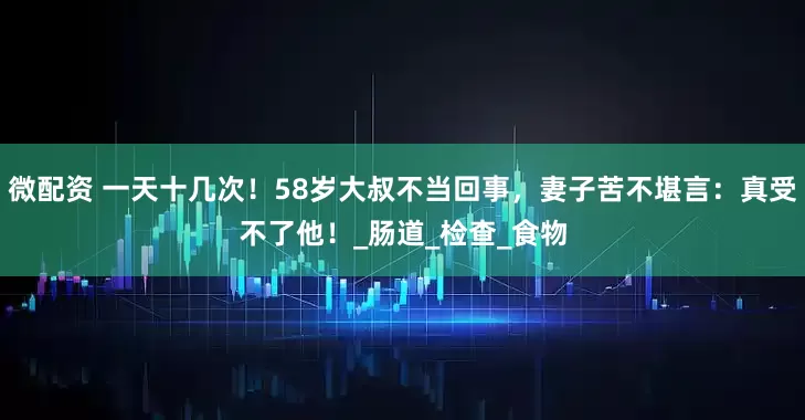 微配资 一天十几次！58岁大叔不当回事，妻子苦不堪言：真受不了他！_肠道_检查_食物