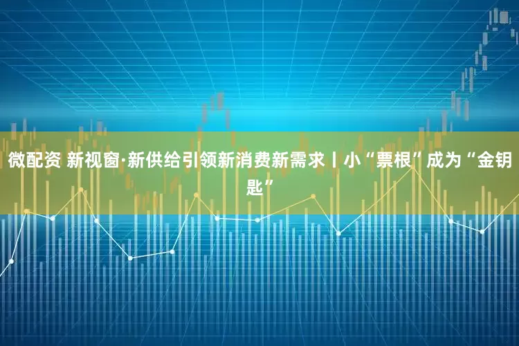 微配资 新视窗·新供给引领新消费新需求丨小“票根”成为“金钥匙”