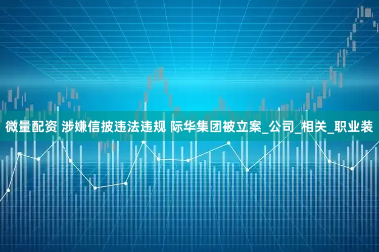 微量配资 涉嫌信披违法违规 际华集团被立案_公司_相关_职业装