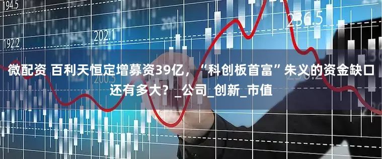 微配资 百利天恒定增募资39亿，“科创板首富”朱义的资金缺口还有多大？_公司_创新_市值