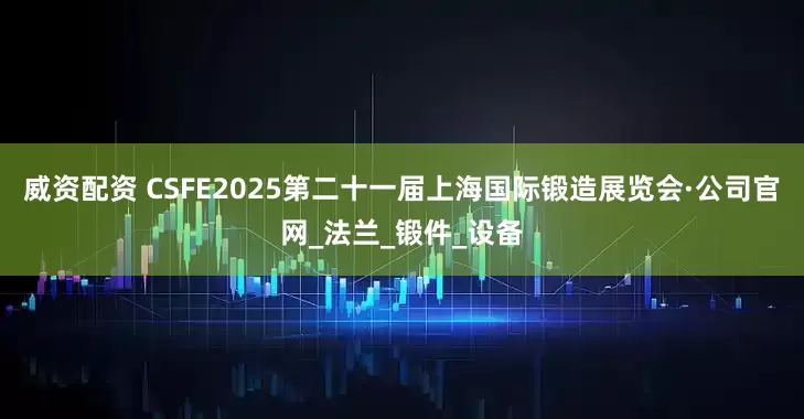 威资配资 CSFE2025第二十一届上海国际锻造展览会·公司官网_法兰_锻件_设备