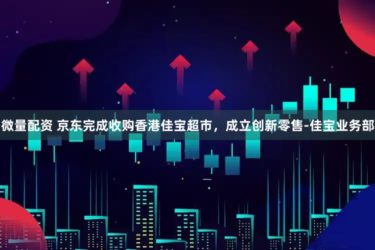 微量配资 京东完成收购香港佳宝超市，成立创新零售-佳宝业务部