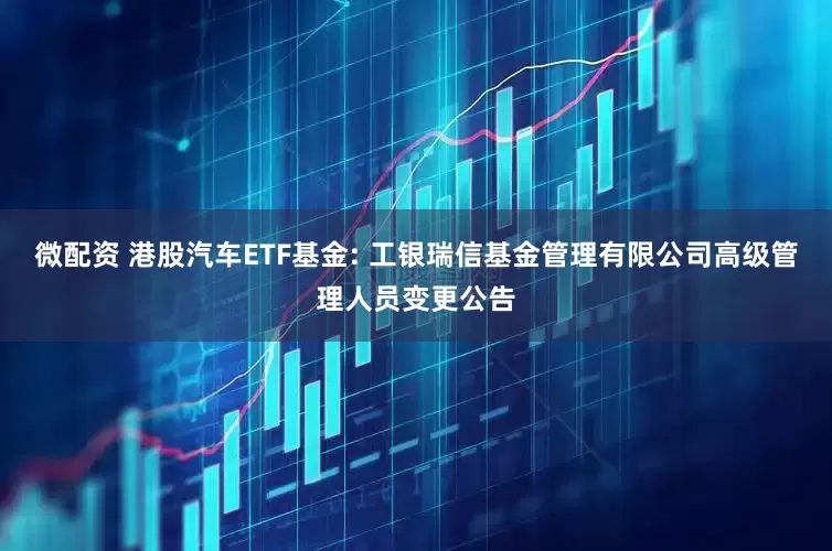微配资 港股汽车ETF基金: 工银瑞信基金管理有限公司高级管理人员变更公告