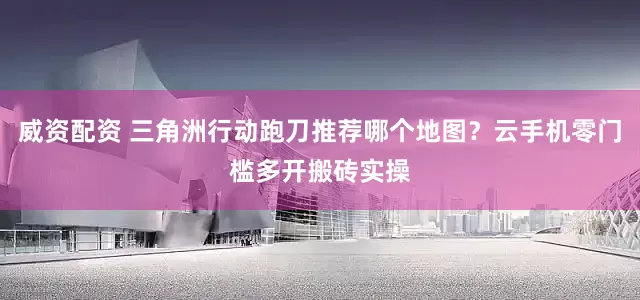 威资配资 三角洲行动跑刀推荐哪个地图？云手机零门槛多开搬砖实操