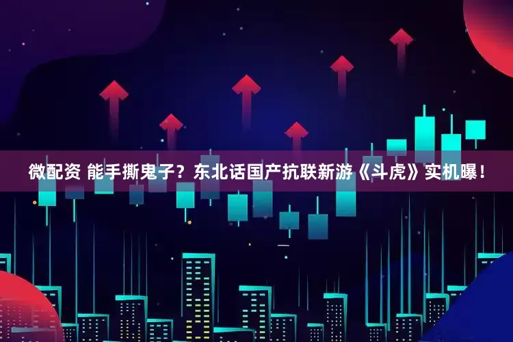 微配资 能手撕鬼子？东北话国产抗联新游《斗虎》实机曝！