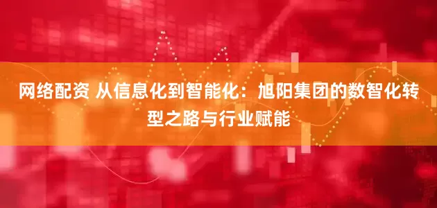 网络配资 从信息化到智能化：旭阳集团的数智化转型之路与行业赋能
