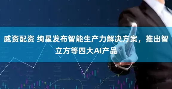 威资配资 绚星发布智能生产力解决方案，推出智立方等四大AI产品