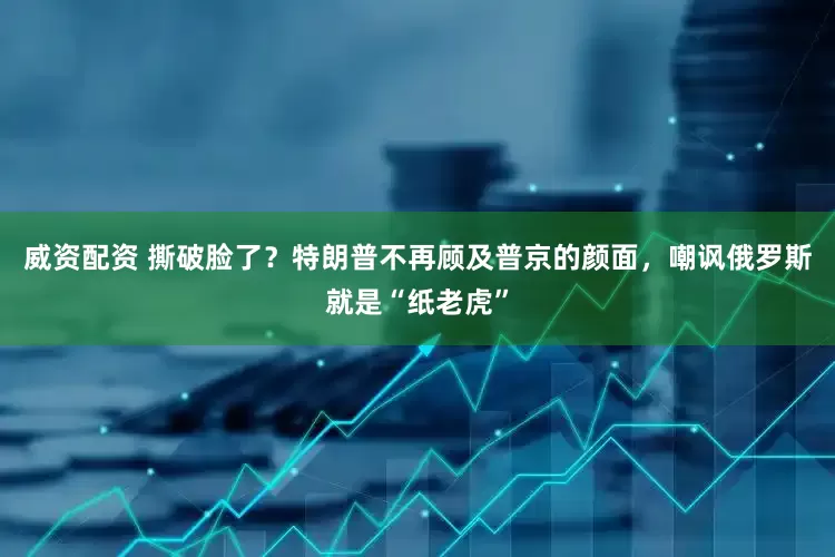 威资配资 撕破脸了？特朗普不再顾及普京的颜面，嘲讽俄罗斯就是“纸老虎”