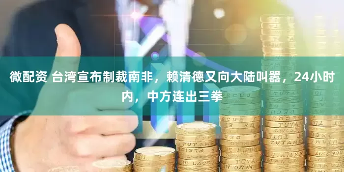 微配资 台湾宣布制裁南非，赖清德又向大陆叫嚣，24小时内，中方连出三拳