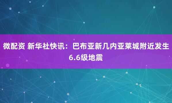 微配资 新华社快讯：巴布亚新几内亚莱城附近发生6.6级地震