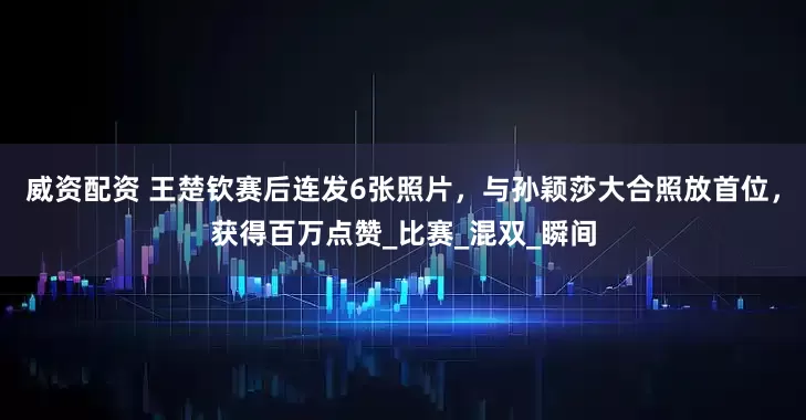 威资配资 王楚钦赛后连发6张照片,与孙颖莎大合照放首位,获得百万点赞_比赛_混双_瞬间