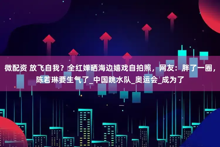 微配资 放飞自我?全红婵晒海边嬉戏自拍照,网友:胖了一圈,陈若琳要生气了_中国跳水队_奥运会_成为了