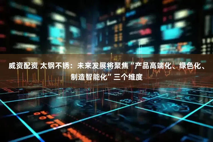 威资配资 太钢不锈:未来发展将聚焦“产品高端化、绿色化、制造智能化”三个维度