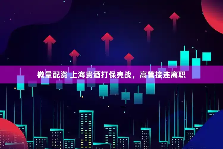 微量配资 上海贵酒打保壳战,高管接连离职