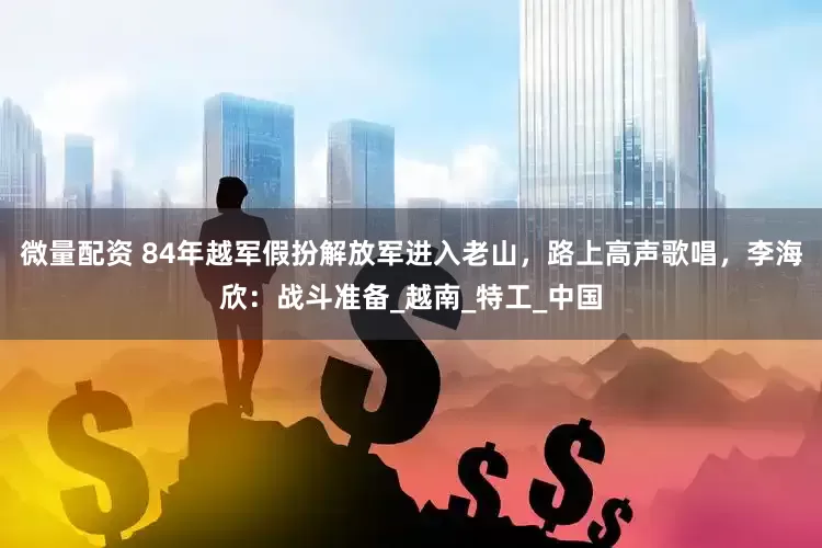 微量配资 84年越军假扮解放军进入老山，路上高声歌唱，李海欣：战斗准备_越南_特工_中国