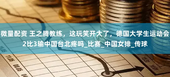 微量配资 王之腾教练,这玩笑开大了,德国大学生运动会2比3输中国台北疼吗_比赛_中国女排_传球