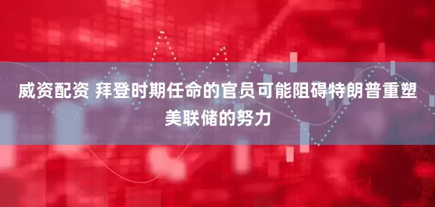 威资配资 拜登时期任命的官员可能阻碍特朗普重塑美联储的努力