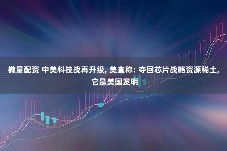 微量配资 中美科技战再升级, 美宣称: 夺回芯片战略资源稀土, 它是美国发明