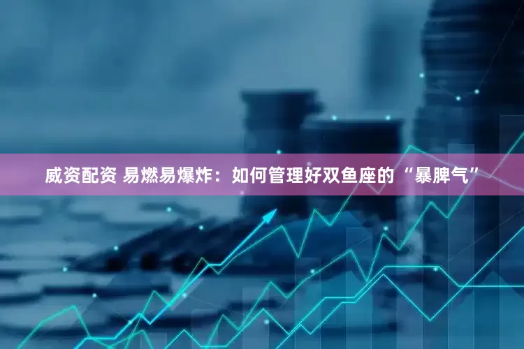 威资配资 易燃易爆炸:如何管理好双鱼座的 “暴脾气”