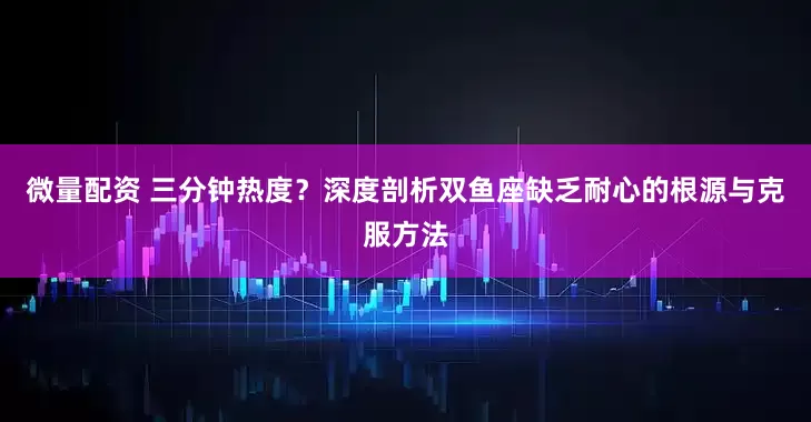 微量配资 三分钟热度?深度剖析双鱼座缺乏耐心的根源与克服方法