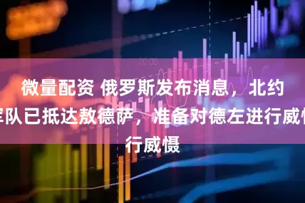 微量配资 俄罗斯发布消息，北约军队已抵达敖德萨，准备对德左进行威慑