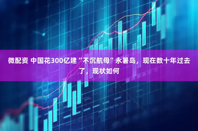 微配资 中国花300亿建“不沉航母”永暑岛，现在数十年过去了，现状如何