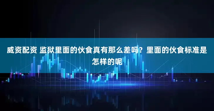 威资配资 监狱里面的伙食真有那么差吗?里面的伙食标准是怎样的呢