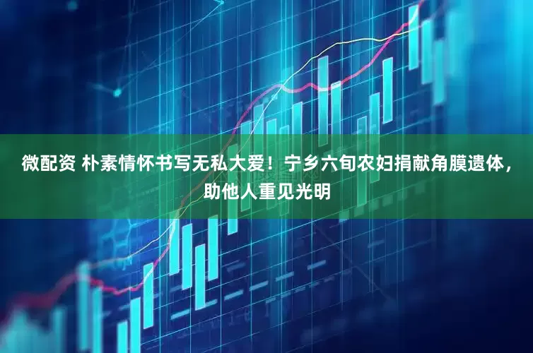 微配资 朴素情怀书写无私大爱！宁乡六旬农妇捐献角膜遗体，助他人重见光明