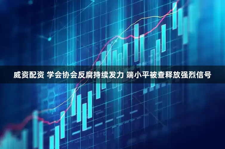 威资配资 学会协会反腐持续发力 端小平被查释放强烈信号