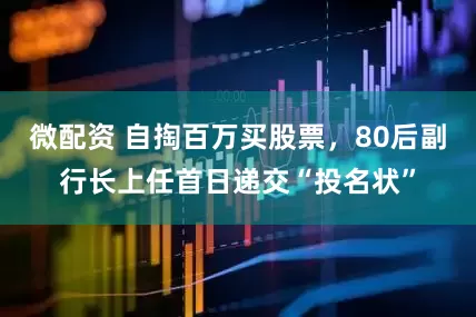 微配资 自掏百万买股票，80后副行长上任首日递交“投名状”